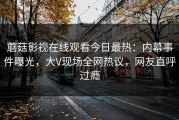 蘑菇影视在线观看今日最热：内幕事件曝光，大V现场全网热议，网友直呼过瘾