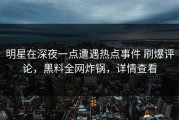 明星在深夜一点遭遇热点事件 刷爆评论，黑料全网炸锅，详情查看