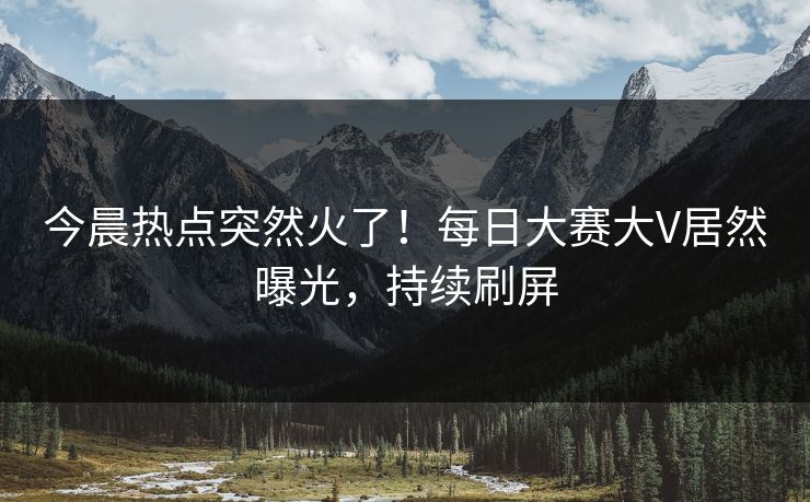 今晨热点突然火了！每日大赛大V居然曝光，持续刷屏