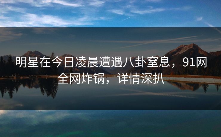明星在今日凌晨遭遇八卦窒息，91网全网炸锅，详情深扒