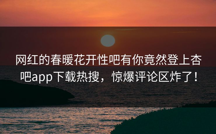 网红的春暖花开性吧有你竟然登上杏吧app下载热搜，惊爆评论区炸了！