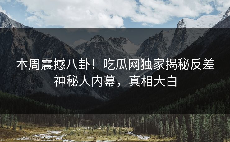 本周震撼八卦！吃瓜网独家揭秘反差神秘人内幕，真相大白