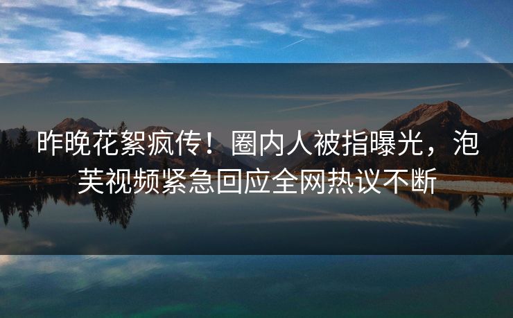昨晚花絮疯传！圈内人被指曝光，泡芙视频紧急回应全网热议不断
