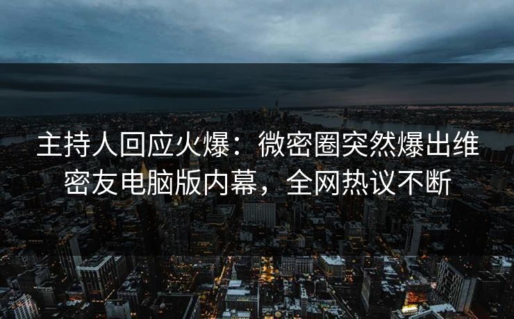 主持人回应火爆：微密圈突然爆出维密友电脑版内幕，全网热议不断