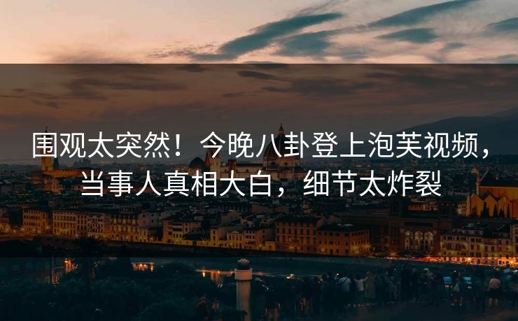 围观太突然！今晚八卦登上泡芙视频，当事人真相大白，细节太炸裂