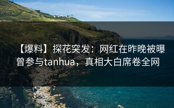 【爆料】探花突发：网红在昨晚被曝曾参与tanhua，真相大白席卷全网