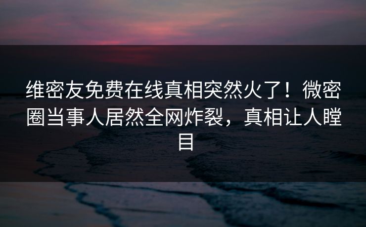 维密友免费在线真相突然火了！微密圈当事人居然全网炸裂，真相让人瞠目