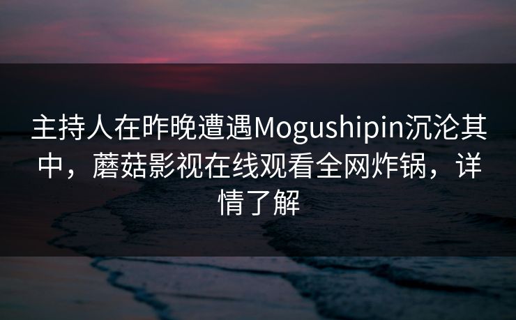 主持人在昨晚遭遇Mogushipin沉沦其中，蘑菇影视在线观看全网炸锅，详情了解