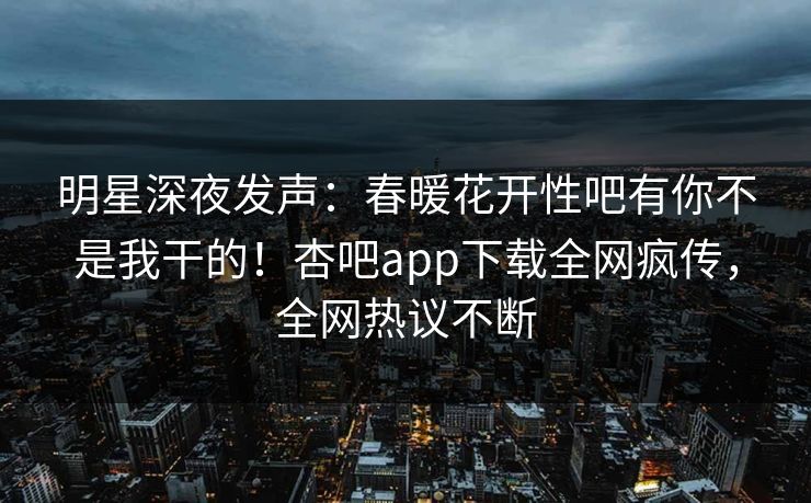 明星深夜发声:春暖花开性吧有你不是我干的!杏吧app下载全网疯传,全网热议不断 明星深夜发声:春暖花开性吧有你不是我干的!杏吧app下载全网疯传,全网热议不断