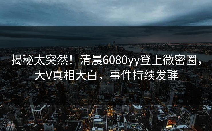 揭秘太突然!清晨6080yy登上微密圈,大V真相大白,事件持续发酵 揭秘太突然!清晨6080yy登上微密圈,大V真相大白,事件持续发酵