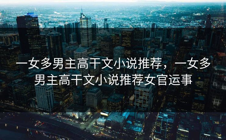 一女多男主高干文小说推荐,一女多男主高干文小说推荐女官运事 一女多男主高干文小说推荐,一女多男主高干文小说推荐女官运事