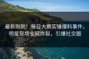 最新刚刚！每日大赛实锤爆料事件，明星现场全网炸裂，引爆社交圈