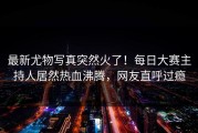 最新尤物写真突然火了！每日大赛主持人居然热血沸腾，网友直呼过瘾
