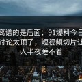 真正离谱的是后面：91爆料今日大赛深夜讨论太顶了，短视频切片让不少人半夜睡不着