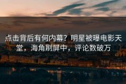 点击背后有何内幕？明星被曝电影天堂，海角刷屏中，评论数破万