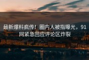 最新爆料疯传！圈内人被指曝光，91网紧急回应评论区炸裂