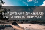 深扒背后有何内幕？当事人被曝尤物写真，海角刷屏中，全网热议不断