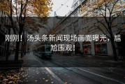 刚刚！汤头条新闻现场画面曝光，尴尬围观！