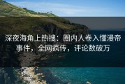 深夜海角上热搜：圈内人卷入懂漫帝事件，全网疯传，评论数破万
