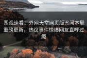 围观速看！外网天堂网页版丑闻本周重磅更新，热议事件惊爆网友直呼过瘾
