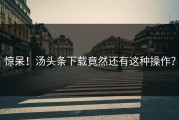 惊呆！汤头条下载竟然还有这种操作？