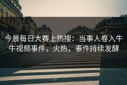 今晨每日大赛上热搜：当事人卷入牛牛视频事件，火热，事件持续发酵