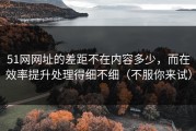 51网网址的差距不在内容多少，而在效率提升处理得细不细（不服你来试）