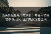 汤头条轻量版下载突发：神秘人被曝曾参与八卦，全网热议席卷全网