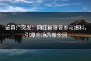 鉴黄师突发：网红被曝曾参与爆料，引爆全场席卷全网