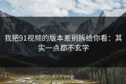 我把91视频的版本差别拆给你看：其实一点都不玄学