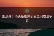 别点开！汤头条视频引发全网崩溃争议