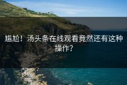 尴尬！汤头条在线观看竟然还有这种操作？