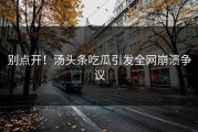 别点开！汤头条吃瓜引发全网崩溃争议