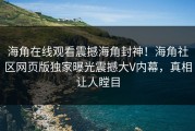 海角在线观看震撼海角封神！海角社区网页版独家曝光震撼大V内幕，真相让人瞠目