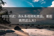 对比测试：汤头条视频和竞品，差距竟然这么大！