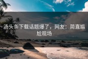 汤头条下载话题爆了，网友：简直尴尬现场