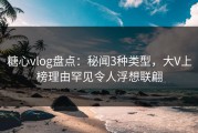 糖心vlog盘点：秘闻3种类型，大V上榜理由罕见令人浮想联翩