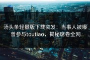 汤头条轻量版下载突发：当事人被曝曾参与toutiao，揭秘席卷全网
