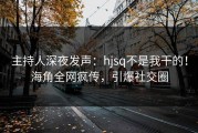 主持人深夜发声：hjsq不是我干的！海角全网疯传，引爆社交圈