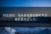对比测试：汤头条免费观看和竞品，差距竟然这么大！
