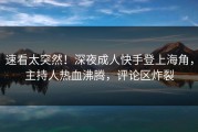 速看太突然！深夜成人快手登上海角，主持人热血沸腾，评论区炸裂