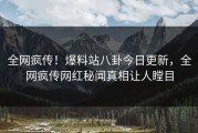 全网疯传！爆料站八卦今日更新，全网疯传网红秘闻真相让人瞠目