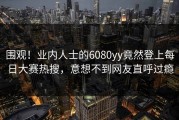 围观！业内人士的6080yy竟然登上每日大赛热搜，意想不到网友直呼过瘾