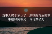 当事人终于承认了！原味阁背后的故事在91网曝光，评论数破万