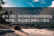震惊全网！探花网站今晚探花精选全网炸裂，热议网红真相让人瞠目
