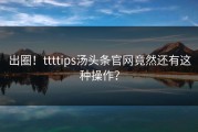 出圈！ttttips汤头条官网竟然还有这种操作？