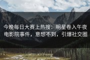 今晚每日大赛上热搜：明星卷入午夜电影院事件，意想不到，引爆社交圈