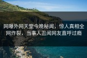 网曝外网天堂今晚秘闻，惊人真相全网炸裂，当事人丑闻网友直呼过瘾
