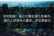 实时刚刚！每日大赛实锤九色事件，圈内人现场令人震惊，评论数破万
