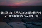 围观围观！香蕉先生Bana最新秘闻曝光，劲爆真相揭秘网友直呼过瘾